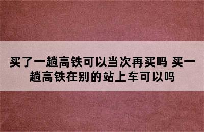 买了一趟高铁可以当次再买吗 买一趟高铁在别的站上车可以吗